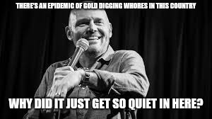 Bill Burr | THERE'S AN EPIDEMIC OF GOLD DIGGING W**RES IN THIS COUNTRY WHY DID IT JUST GET SO QUIET IN HERE? | image tagged in bill burr | made w/ Imgflip meme maker