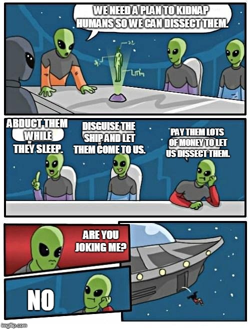 Alien Meeting Suggestion Meme | WE NEED A PLAN TO KIDNAP HUMANS SO WE CAN DISSECT THEM. ABDUCT THEM WHILE THEY SLEEP. DISGUISE THE SHIP AND LET THEM COME TO US. PAY THEM LOTS OF MONEY TO LET US DISSECT THEM. ARE YOU JOKING ME? NO | image tagged in memes,alien meeting suggestion | made w/ Imgflip meme maker