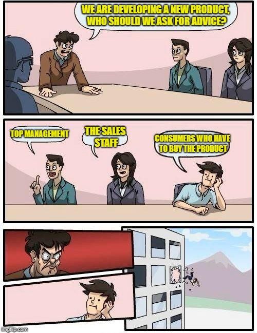 Every large corporation ever | WE ARE DEVELOPING A NEW PRODUCT, WHO SHOULD WE ASK FOR ADVICE? TOP MANAGEMENT; THE SALES STAFF; CONSUMERS WHO HAVE TO BUY THE PRODUCT | image tagged in memes,boardroom meeting suggestion | made w/ Imgflip meme maker
