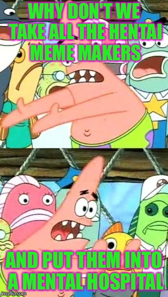 Put It Somewhere Else Patrick | WHY DON'T WE TAKE ALL THE HENTAI MEME MAKERS; AND PUT THEM INTO A MENTAL HOSPITAL | image tagged in memes,put it somewhere else patrick | made w/ Imgflip meme maker