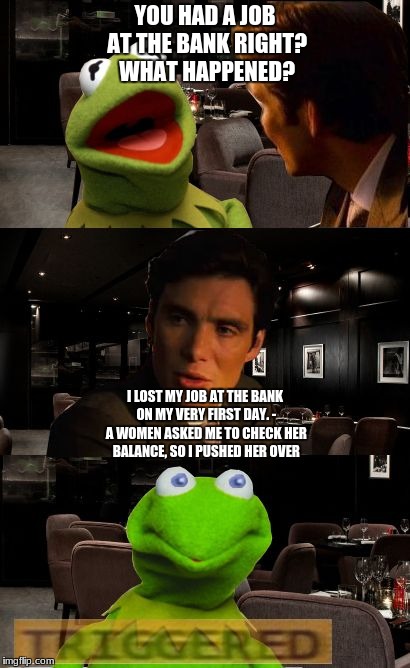 Kermit Triggered | YOU HAD A JOB AT THE BANK RIGHT? WHAT HAPPENED? I LOST MY JOB AT THE BANK ON MY VERY FIRST DAY. - A WOMEN ASKED ME TO CHECK HER BALANCE, SO I PUSHED HER OVER | image tagged in kermit triggered | made w/ Imgflip meme maker