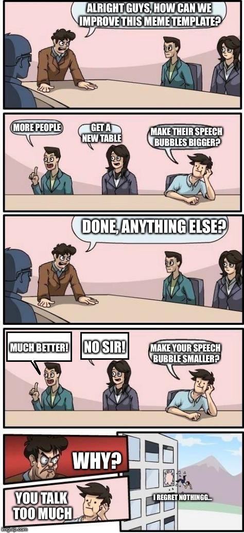 anyone else struggled with the speech bubbles being too small? | ALRIGHT GUYS, HOW CAN WE IMPROVE THIS MEME TEMPLATE? MORE PEOPLE; GET A NEW TABLE; MAKE THEIR SPEECH BUBBLES BIGGER? DONE, ANYTHING ELSE? NO SIR! MUCH BETTER! MAKE YOUR SPEECH BUBBLE SMALLER? WHY? YOU TALK TOO MUCH; I REGRET NOTHINGG... | image tagged in memes,boardroom meeting suggestion,speech,bubble | made w/ Imgflip meme maker