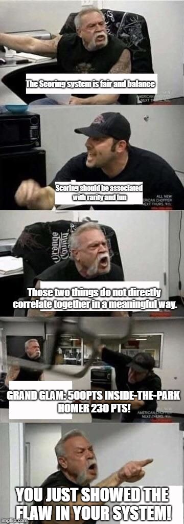 American Chopper Argument Meme | The Scoring system is fair and balance; Scoring should be associated with rarity and fun; Those two things do not directly correlate together in a meaningful way. GRAND GLAM: 500PTS
INSIDE-THE-PARK HOMER 230 PTS! YOU JUST SHOWED THE FLAW IN YOUR SYSTEM! | image tagged in american chopper argument | made w/ Imgflip meme maker