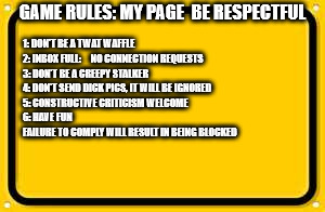 Blank Yellow Sign Meme | GAME RULES: MY PAGE  BE RESPECTFUL; 1: DON'T BE A TWAT WAFFLE           
 2: INBOX FULL:     NO CONNECTION REQUESTS                        3: DON'T BE A CREEPY STALKER                                  4: DON'T SEND DICK PICS, IT WILL BE IGNORED                             5: CONSTRUCTIVE CRITICISM WELCOME                              6: HAVE FUN                                                  FAILURE TO COMPLY WILL RESULT IN BEING BLOCKED | image tagged in memes,blank yellow sign | made w/ Imgflip meme maker