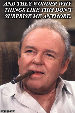 Archie Bunker | AND THEY WONDER WHY THINGS LIKE THIS DON'T SURPRISE ME ANYMORE. | image tagged in archie bunker | made w/ Imgflip meme maker
