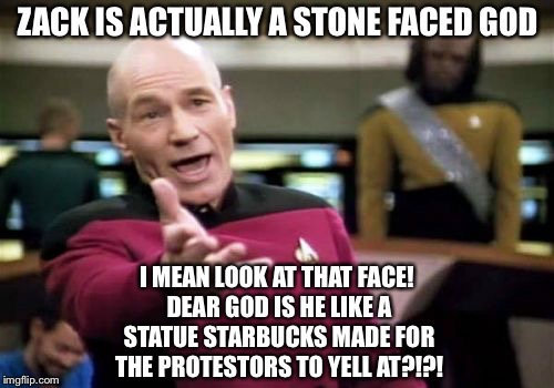 Picard Wtf Meme | ZACK IS ACTUALLY A STONE FACED GOD I MEAN LOOK AT THAT FACE! DEAR GOD IS HE LIKE A STATUE STARBUCKS MADE FOR THE PROTESTORS TO YELL AT?!?! | image tagged in memes,picard wtf | made w/ Imgflip meme maker