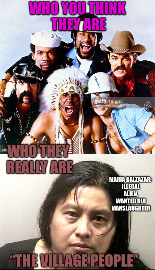 Shit Village  | WHO YOU THINK THEY ARE; WHO THEY REALLY ARE; MARIA BALZAZAR: ILLEGAL ALIEN, WANTED DUI MANSLAUGHTER; “THE VILLAGE PEOPLE” | image tagged in village people,villager,peasant,dui,murder,illegal aliens | made w/ Imgflip meme maker