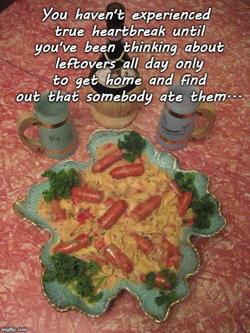 True heartbreak... | You haven't experienced true heartbreak until you've been thinking about leftovers all day only to get home and find out that somebody ate them... | image tagged in leftovers,somebody,ate them,all day | made w/ Imgflip meme maker