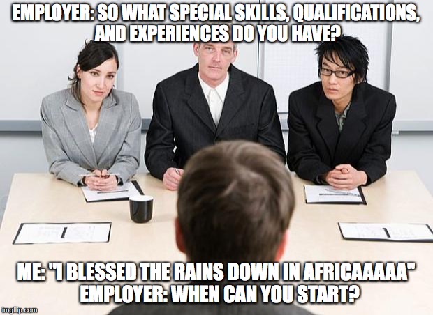 Africa song by Toto | EMPLOYER: SO WHAT SPECIAL SKILLS, QUALIFICATIONS, AND EXPERIENCES DO YOU HAVE? ME: "I BLESSED THE RAINS DOWN IN AFRICAAAAA" 
EMPLOYER: WHEN CAN YOU START? | image tagged in interview | made w/ Imgflip meme maker