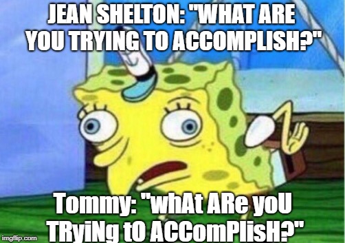 Mocking Spongebob Meme | JEAN SHELTON: "WHAT ARE YOU TRYING TO ACCOMPLISH?"; Tommy: "whAt ARe yoU TRyiNg tO ACComPlisH?" | image tagged in memes,mocking spongebob | made w/ Imgflip meme maker