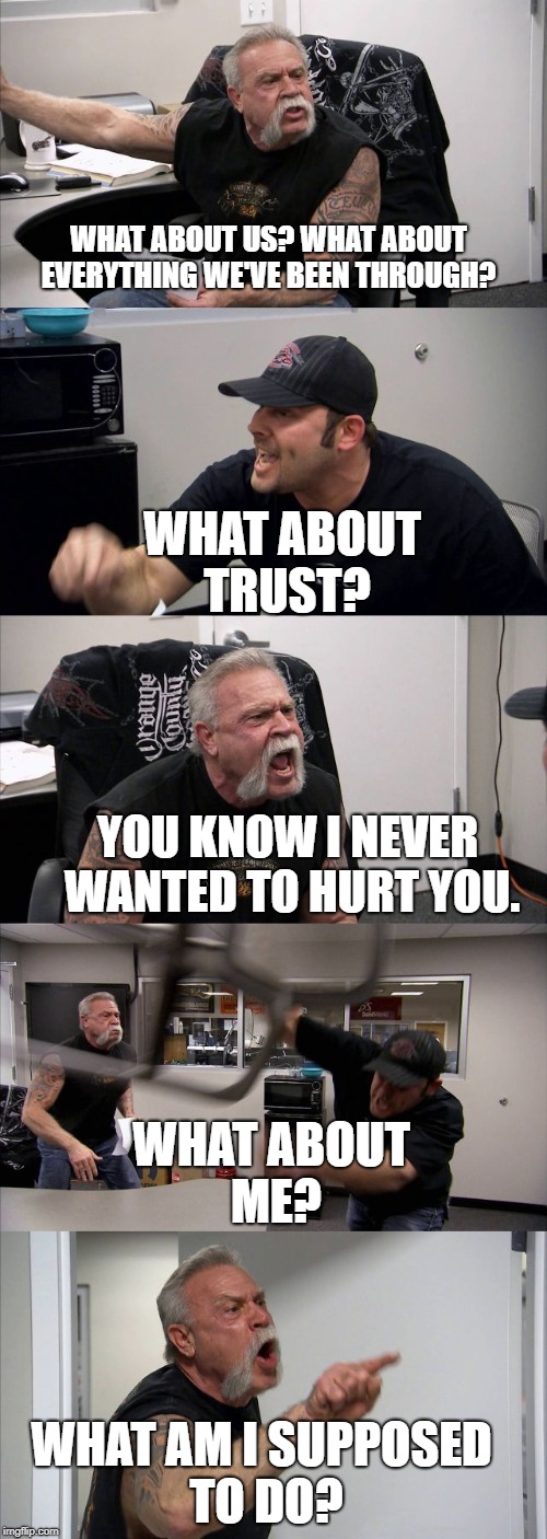 American Chopper Argument Meme | WHAT ABOUT US? WHAT ABOUT EVERYTHING WE'VE BEEN THROUGH? WHAT ABOUT TRUST? YOU KNOW I NEVER WANTED TO HURT YOU. WHAT ABOUT ME? WHAT AM I SUPPOSED TO DO? | image tagged in american chopper template | made w/ Imgflip meme maker
