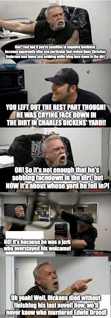 American Chopper Argument | Don’t feel bad if you’re sensitive to negative feedback because apparently after one particular bad review Hans Christian Andersen was found just sobbing while lying face down in the dirt; YOU LEFT OUT THE BEST PART THOUGH! HE WAS CRYING FACE DOWN IN THE DIRT IN CHARLES DICKENS' YARD!! OH! So it's not enough that he's sobbing facedown in the dirt, but NOW it's about whose yard he fell in?! NO! It's because he was a jerk who overstayed his welcome! Oh yeah! Well, Dickens died without finishing his last novel! Now, we'll never know who murdered Edwin Drood! | image tagged in american chopper | made w/ Imgflip meme maker