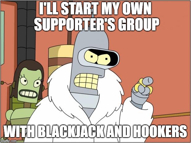 Bender Meme | I'LL START MY OWN SUPPORTER'S GROUP; WITH BLACKJACK AND HOOKERS | image tagged in memes,bender | made w/ Imgflip meme maker
