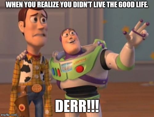 X, X Everywhere Meme | WHEN YOU REALIZE YOU DIDN'T LIVE THE GOOD LIFE. DERR!!! | image tagged in memes,x x everywhere | made w/ Imgflip meme maker