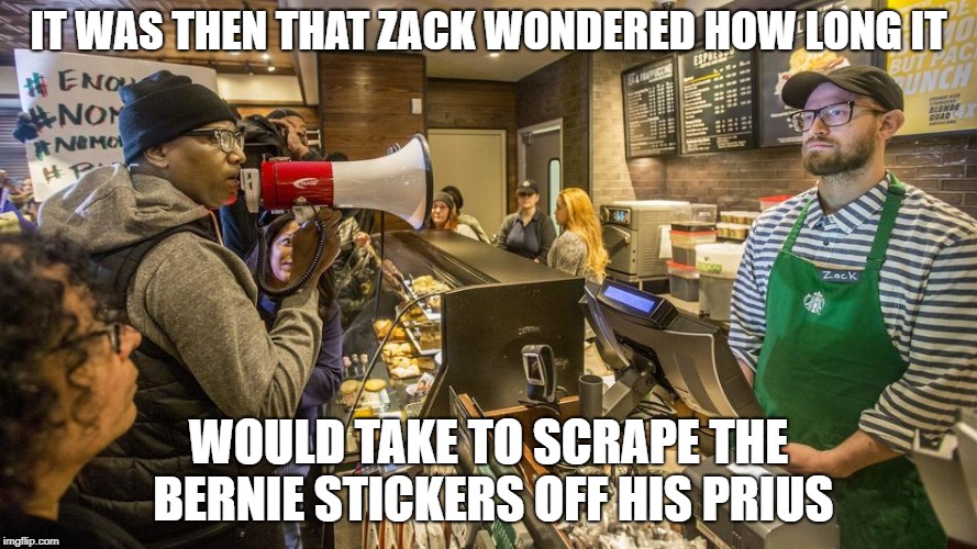 Philly starbucks barista wonders | IT WAS THEN THAT ZACK WONDERED HOW LONG IT; WOULD TAKE TO SCRAPE THE BERNIE STICKERS OFF HIS PRIUS | image tagged in starbucks,starbucks barista,philly starbucks,philadelphia starbucks,philly,philadelphia | made w/ Imgflip meme maker