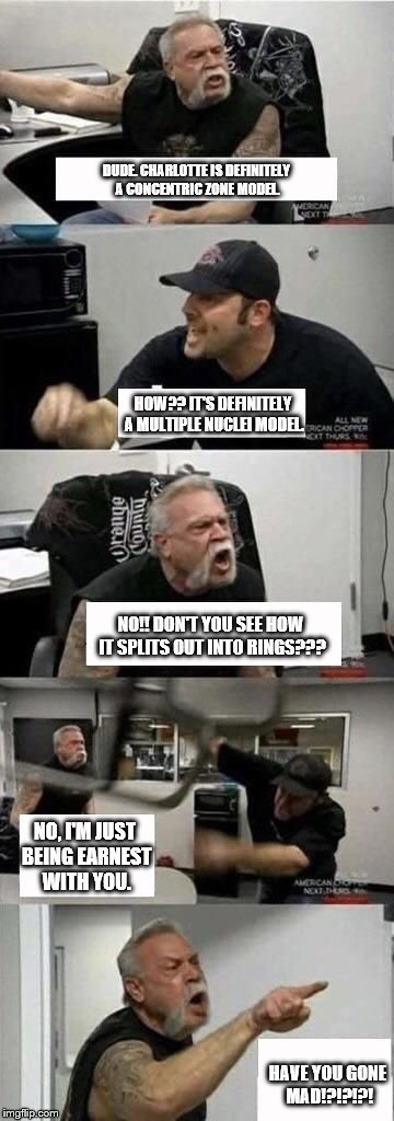 American Chopper Argument Meme | DUDE. CHARLOTTE IS DEFINITELY A CONCENTRIC ZONE MODEL. HOW?? IT'S DEFINITELY A MULTIPLE NUCLEI MODEL. NO!! DON'T YOU SEE HOW IT SPLITS OUT INTO RINGS??? NO, I'M JUST BEING EARNEST WITH YOU. HAVE YOU GONE MAD!?!?!?! | image tagged in american chopper argument | made w/ Imgflip meme maker