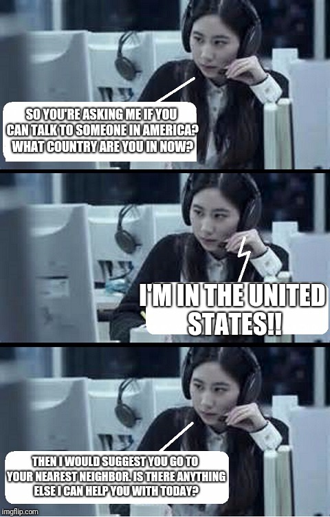 Call Center Rep | SO YOU'RE ASKING ME IF YOU CAN TALK TO SOMEONE IN AMERICA? WHAT COUNTRY ARE YOU IN NOW? I'M IN THE UNITED STATES!! THEN I WOULD SUGGEST YOU GO TO YOUR NEAREST NEIGHBOR. IS THERE ANYTHING ELSE I CAN HELP YOU WITH TODAY? | image tagged in call center rep | made w/ Imgflip meme maker
