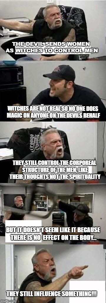American Chopper Argument Meme | THE DEVIL SENDS WOMEN AS WITCHES TO CONTROL MEN; WITCHES ARE NOT REAL SO NO ONE DOES MAGIC ON ANYONE ON THE DEVILS BEHALF; THEY STILL CONTROL THE CORPOREAL STRUCTURE OF THE MEN, LIKE THEIR THOUGHTS NOT THE SPIRITUALITY; BUT IT DOESN'T SEEM LIKE IT BECAUSE THERE IS NO  EFFECT ON THE BODY... THEY STILL INFLUENCE SOMETHING!!! | image tagged in american chopper argument | made w/ Imgflip meme maker