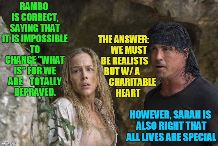 What is... | RAMBO IS CORRECT, SAYING THAT IT IS IMPOSSIBLE TO CHANGE "WHAT IS" FOR WE ARE 
  TOTALLY DEPRAVED. THE ANSWER:   
  WE MUST BE REALISTS BUT W/ A 
           CHARITABLE     HEART; HOWEVER, SARAH IS ALSO RIGHT THAT ALL LIVES ARE SPECIAL | image tagged in war,peace,justice,memes,rambo,sarah | made w/ Imgflip meme maker
