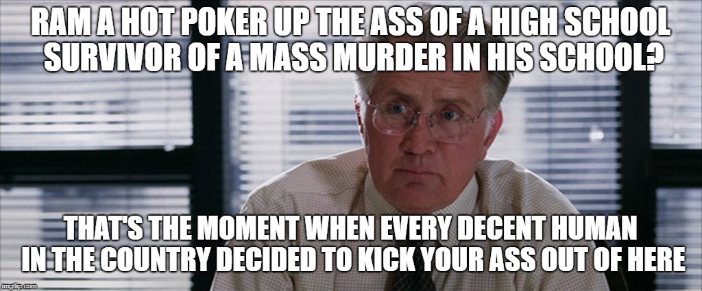 The Departed martin sheen | RAM A HOT POKER UP THE ASS OF A HIGH SCHOOL SURVIVOR OF A MASS MURDER IN HIS SCHOOL? THAT'S THE MOMENT WHEN EVERY DECENT HUMAN IN THE COUNTRY DECIDED TO KICK YOUR ASS OUT OF HERE | image tagged in the departed martin sheen | made w/ Imgflip meme maker