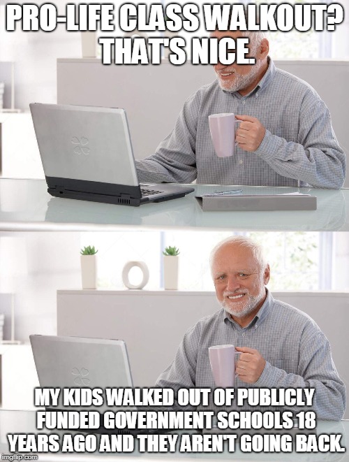Old man cup of coffee | PRO-LIFE CLASS WALKOUT?  THAT'S NICE. MY KIDS WALKED OUT OF PUBLICLY FUNDED GOVERNMENT SCHOOLS 18 YEARS AGO AND THEY AREN'T GOING BACK. | image tagged in old man cup of coffee | made w/ Imgflip meme maker