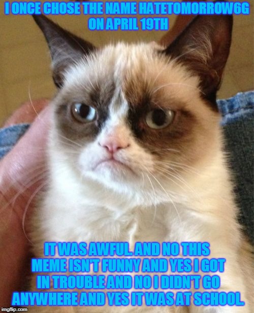 Grumpy Cat | I ONCE CHOSE THE NAME HATETOMORROW6G ON APRIL 19TH; IT WAS AWFUL. AND NO THIS MEME ISN'T FUNNY AND YES I GOT IN TROUBLE AND NO I DIDN'T GO ANYWHERE AND YES IT WAS AT SCHOOL. | image tagged in memes,grumpy cat | made w/ Imgflip meme maker