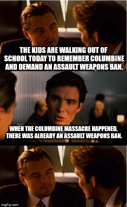 Inception Meme | THE KIDS ARE WALKING OUT OF SCHOOL TODAY TO REMEMBER COLUMBINE AND DEMAND AN ASSAULT WEAPONS BAN. WHEN THE COLUMBINE MASSACRE HAPPENED, THERE WAS ALREADY AN ASSAULT WEAPONS BAN. | image tagged in memes,inception,columbine | made w/ Imgflip meme maker