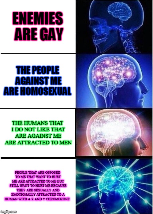 Expanding Brain Meme | ENEMIES ARE GAY; THE PEOPLE AGAINST ME ARE HOMOSEXUAL; THE HUMANS THAT I DO NOT LIKE THAT ARE AGAINST ME ARE ATTRACTED TO MEN; PEOPLE THAT ARE OPPOSED TO ME THAT WANT TO HURT ME ARE ATTRACTED TO ME BUT STILL WANT TO HURT ME BECAUSE THEY ARE SEXUALLY AND EMOTIONALLY ATTRACTED TO A HUMAN WITH A X AND Y CHROMOZONE | image tagged in memes,expanding brain | made w/ Imgflip meme maker