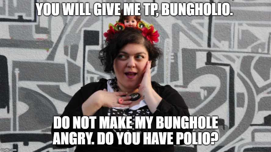 nut-so libtard hater fresnut state  | YOU WILL GIVE ME TP, BUNGHOLIO. DO NOT MAKE MY BUNGHOLE ANGRY. DO YOU HAVE POLIO? | image tagged in freak of the week,bush basher,toss the trash out | made w/ Imgflip meme maker