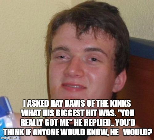 10 Guy Meme | I ASKED RAY DAVIS OF THE KINKS WHAT HIS BIGGEST HIT WAS. "YOU REALLY GOT ME" HE REPLIED..
YOU'D THINK IF ANYONE WOULD KNOW, HE 
 WOULD? | image tagged in memes,10 guy | made w/ Imgflip meme maker