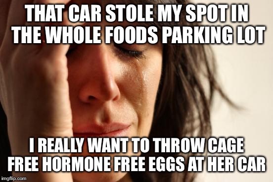 First World Problems Meme | THAT CAR STOLE MY SPOT IN THE WHOLE FOODS PARKING LOT; I REALLY WANT TO THROW CAGE FREE HORMONE FREE EGGS AT HER CAR | image tagged in memes,first world problems | made w/ Imgflip meme maker