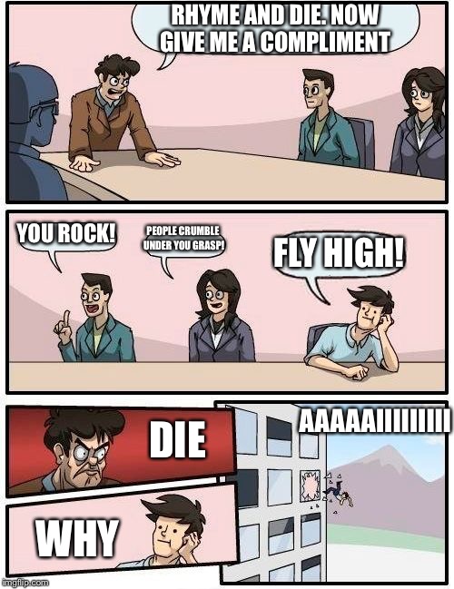 Boardroom Meeting Suggestion Meme | RHYME AND DIE. NOW GIVE ME A COMPLIMENT; YOU ROCK! PEOPLE CRUMBLE UNDER YOU GRASP! FLY HIGH! AAAAAIIIIIIIII; DIE; WHY | image tagged in memes,boardroom meeting suggestion | made w/ Imgflip meme maker