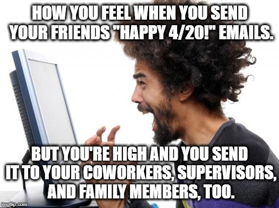 Happy 420!!! | HOW YOU FEEL WHEN YOU SEND YOUR FRIENDS "HAPPY 4/20!" EMAILS. BUT YOU'RE HIGH AND YOU SEND IT TO YOUR COWORKERS, SUPERVISORS, AND FAMILY MEMBERS, TOO. | image tagged in 420,pot,marijuana,medical,medicine,legalize | made w/ Imgflip meme maker