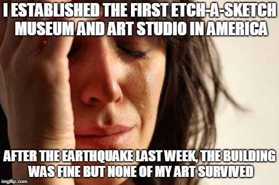 First World Problems Meme | I ESTABLISHED THE FIRST ETCH-A-SKETCH MUSEUM AND ART STUDIO IN AMERICA; AFTER THE EARTHQUAKE LAST WEEK, THE BUILDING WAS FINE BUT NONE OF MY ART SURVIVED | image tagged in memes,first world problems | made w/ Imgflip meme maker