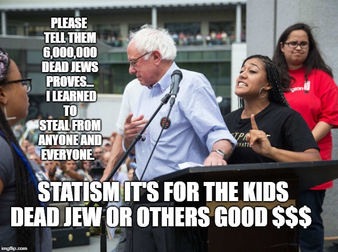 Bernie Sanders idiot moron | PLEASE TELL THEM 6,000,000 DEAD JEWS PROVES...  I LEARNED TO STEAL FROM ANYONE AND EVERYONE. STATISM IT'S FOR THE KIDS DEAD JEW OR OTHERS GOOD $$$ | image tagged in bernie sanders idiot moron | made w/ Imgflip meme maker