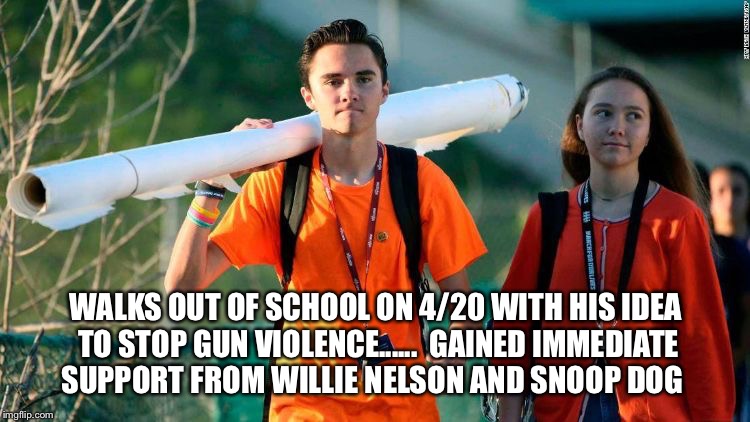 WALKS OUT OF SCHOOL ON 4/20 WITH HIS IDEA TO STOP GUN VIOLENCE......

GAINED IMMEDIATE SUPPORT FROM WILLIE NELSON AND SNOOP DOG | image tagged in 4/20 | made w/ Imgflip meme maker