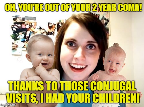While you were sleeping | OH, YOU'RE OUT OF YOUR 2 YEAR COMA! THANKS TO THOSE CONJUGAL VISITS, I HAD YOUR CHILDREN! | image tagged in funny memes,overly attached girlfriend,babies,kids,asleep | made w/ Imgflip meme maker