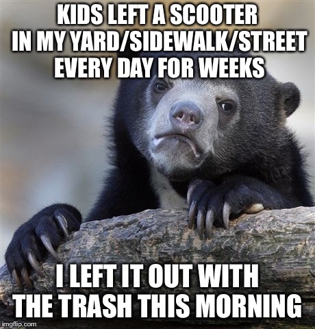 Confession Bear Meme | KIDS LEFT A SCOOTER IN MY YARD/SIDEWALK/STREET EVERY DAY FOR WEEKS; I LEFT IT OUT WITH THE TRASH THIS MORNING | image tagged in memes,confession bear | made w/ Imgflip meme maker