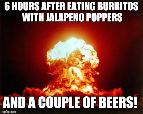 Nuclear Explosion | 6 HOURS AFTER EATING BURRITOS WITH JALAPENO POPPERS; AND A COUPLE OF BEERS! | image tagged in memes,nuclear explosion | made w/ Imgflip meme maker