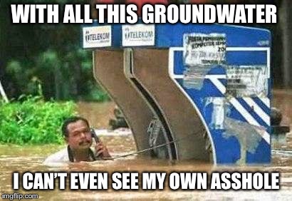 water | WITH ALL THIS GROUNDWATER; I CAN’T EVEN SEE MY OWN ASSHOLE | image tagged in water | made w/ Imgflip meme maker