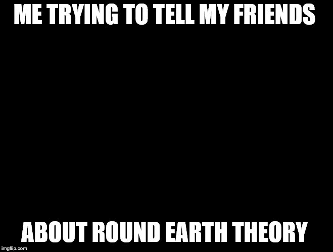 Trying to explain | ME TRYING TO TELL MY FRIENDS; ABOUT ROUND EARTH THEORY | image tagged in trying to explain | made w/ Imgflip meme maker
