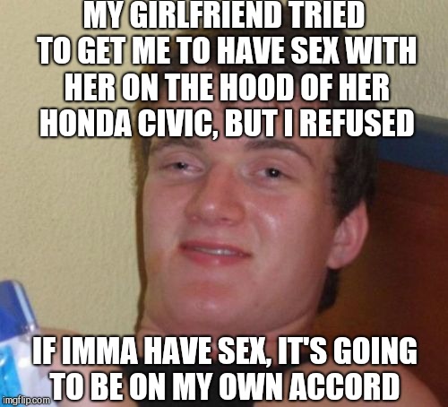 10 Guy Meme |  MY GIRLFRIEND TRIED TO GET ME TO HAVE SEX WITH HER ON THE HOOD OF HER HONDA CIVIC, BUT I REFUSED; IF IMMA HAVE SEX, IT'S GOING TO BE ON MY OWN ACCORD | image tagged in memes,10 guy,jbmemegeek,sex jokes | made w/ Imgflip meme maker