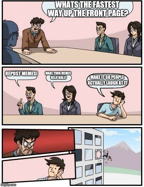 Boardroom Meeting Suggestion Meme | WHATS THE FASTEST WAY UP THE FRONT PAGE? REPOST MEMES! MAKE YOUR MEMES RELATABLE! MAKE IT SO PEOPLE ACTUALLY LAUGH AT IT | image tagged in memes,boardroom meeting suggestion | made w/ Imgflip meme maker