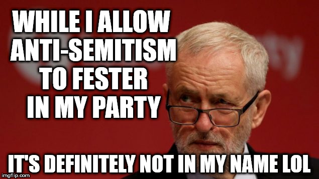 Corbyn - Anti-Semitism not in my name | WHILE I ALLOW ANTI-SEMITISM TO FESTER IN MY PARTY; IT'S DEFINITELY NOT IN MY NAME LOL | image tagged in corbyn eww,party of hate,communist socialist,anti-semetic,mcdonnell abbott,momentum | made w/ Imgflip meme maker