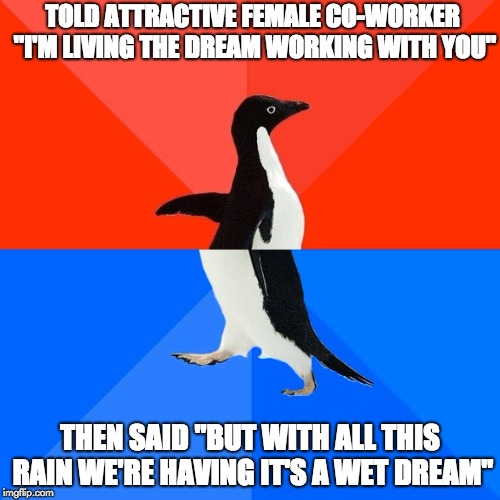 Socially Awesome Awkward Penguin Meme | TOLD ATTRACTIVE FEMALE CO-WORKER "I'M LIVING THE DREAM WORKING WITH YOU"; THEN SAID "BUT WITH ALL THIS RAIN WE'RE HAVING IT'S A WET DREAM" | image tagged in memes,socially awesome awkward penguin | made w/ Imgflip meme maker