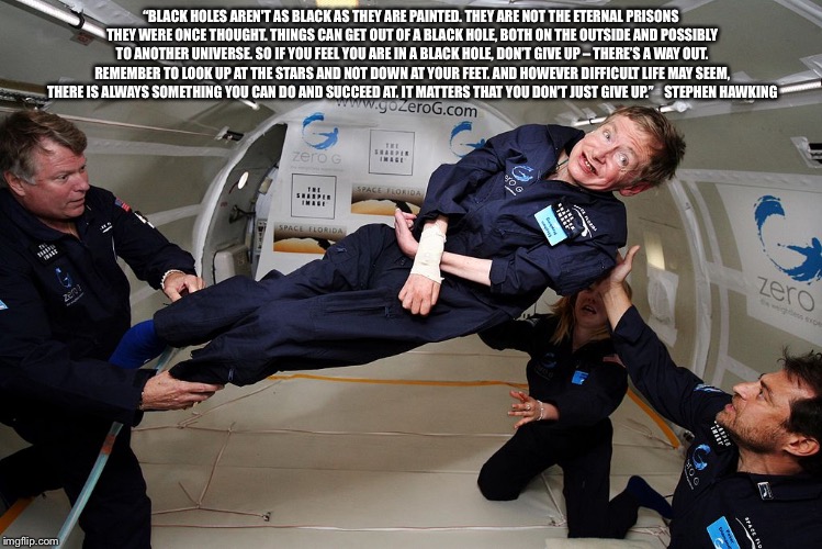 Stephen Hawking | “BLACK HOLES AREN'T AS BLACK AS THEY ARE PAINTED. THEY ARE NOT THE ETERNAL PRISONS THEY WERE ONCE THOUGHT. THINGS CAN GET OUT OF A BLACK HOLE, BOTH ON THE OUTSIDE AND POSSIBLY TO ANOTHER UNIVERSE. SO IF YOU FEEL YOU ARE IN A BLACK HOLE, DON’T GIVE UP – THERE’S A WAY OUT. REMEMBER TO LOOK UP AT THE STARS AND NOT DOWN AT YOUR FEET. AND HOWEVER DIFFICULT LIFE MAY SEEM, THERE IS ALWAYS SOMETHING YOU CAN DO AND SUCCEED AT. IT MATTERS THAT YOU DON’T JUST GIVE UP.”    STEPHEN HAWKING | image tagged in stephen hawking | made w/ Imgflip meme maker