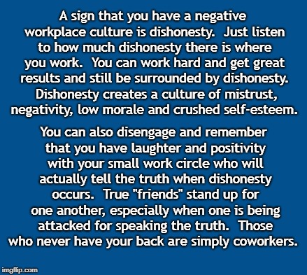 blue | A sign that you have a negative workplace culture is dishonesty.  Just listen to how much dishonesty there is where you work.  You can work hard and get great results and still be surrounded by dishonesty.  Dishonesty creates a culture of mistrust, negativity, low morale and crushed self-esteem. You can also disengage and remember that you have laughter and positivity with your small work circle who will actually tell the truth when dishonesty occurs.  True "friends" stand up for one another, especially when one is being attacked for speaking the truth.  Those who never have your back are simply coworkers. | image tagged in blue | made w/ Imgflip meme maker