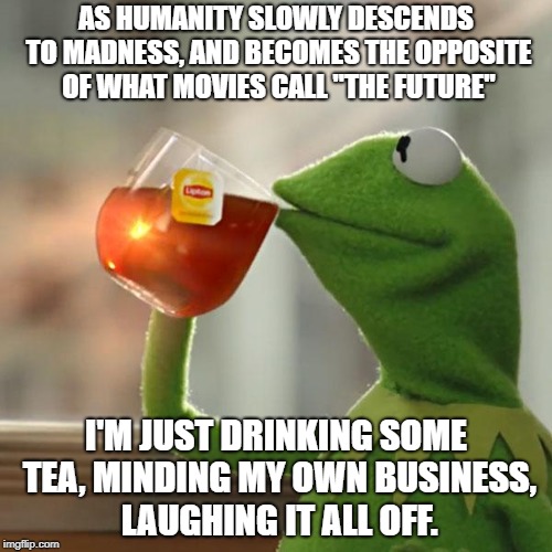 But That's None Of My Business Meme | AS HUMANITY SLOWLY DESCENDS TO MADNESS, AND BECOMES THE OPPOSITE OF WHAT MOVIES CALL "THE FUTURE"; I'M JUST DRINKING SOME TEA, MINDING MY OWN BUSINESS, LAUGHING IT ALL OFF. | image tagged in memes,but thats none of my business,kermit the frog | made w/ Imgflip meme maker