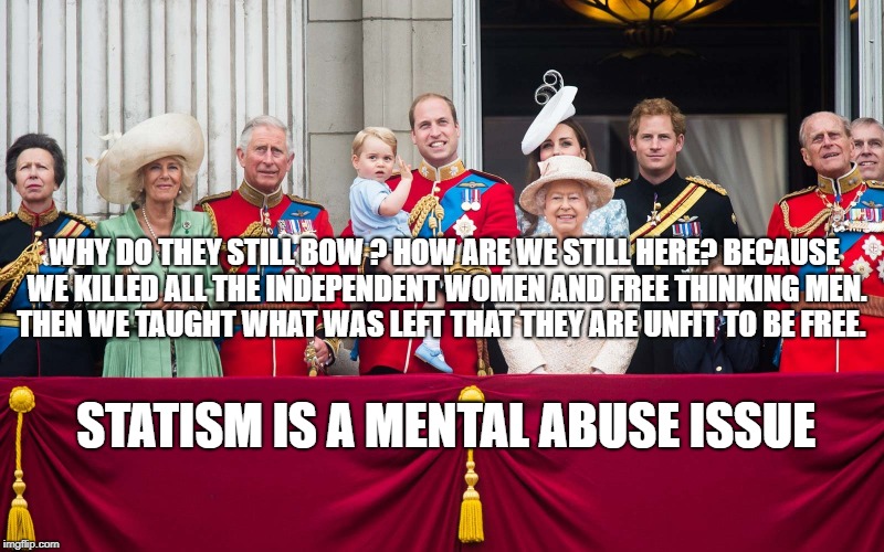 Royal Family | WHY DO THEY STILL BOW ? HOW ARE WE STILL HERE? BECAUSE WE KILLED ALL THE INDEPENDENT WOMEN AND FREE THINKING MEN. THEN WE TAUGHT WHAT WAS LEFT THAT THEY ARE UNFIT TO BE FREE. STATISM IS A MENTAL ABUSE ISSUE | image tagged in royal family | made w/ Imgflip meme maker