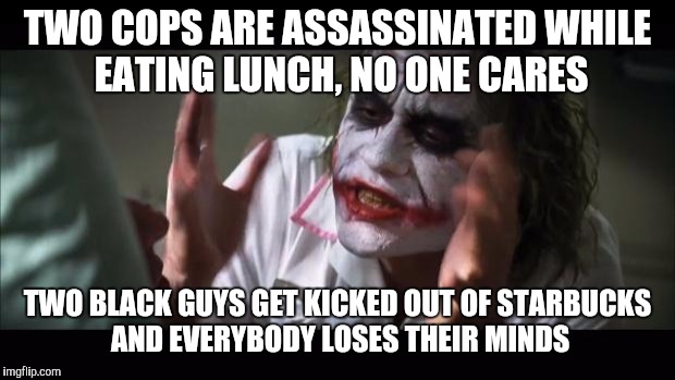 And everybody loses their minds | TWO COPS ARE ASSASSINATED WHILE EATING LUNCH, NO ONE CARES; TWO BLACK GUYS GET KICKED OUT OF STARBUCKS AND EVERYBODY LOSES THEIR MINDS | image tagged in memes,and everybody loses their minds | made w/ Imgflip meme maker